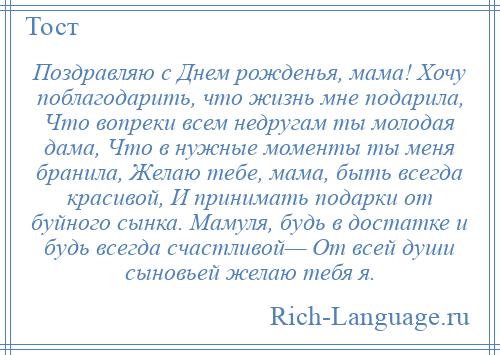 
    Поздравляю с Днем рожденья, мама! Хочу поблагодарить, что жизнь мне подарила, Что вопреки всем недругам ты молодая дама, Что в нужные моменты ты меня бранила, Желаю тебе, мама, быть всегда красивой, И принимать подарки от буйного сынка. Мамуля, будь в достатке и будь всегда счастливой— От всей души сыновьей желаю тебя я.