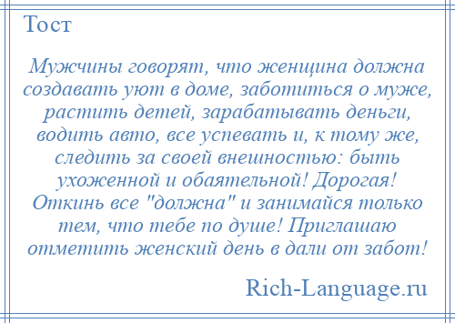 
    Мужчины говорят, что женщина должна создавать уют в доме, заботиться о муже, растить детей, зарабатывать деньги, водить авто, все успевать и, к тому же, следить за своей внешностью: быть ухоженной и обаятельной! Дорогая! Откинь все должна и занимайся только тем, что тебе по душе! Приглашаю отметить женский день в дали от забот!