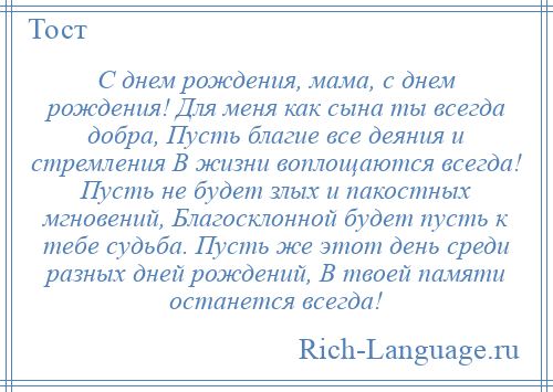 
    С днем рождения, мама, с днем рождения! Для меня как сына ты всегда добра, Пусть благие все деяния и стремления В жизни воплощаются всегда! Пусть не будет злых и пакостных мгновений, Благосклонной будет пусть к тебе судьба. Пусть же этот день среди разных дней рождений, В твоей памяти останется всегда!