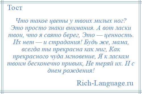 
    Что такое цветы у твоих милых ног? Это просто знаки внимания. А вот ласки твои, что я свято берег, Это — ценность. Их нет — и страдания! Будь же, мама, всегда ты прекрасна как миг, Как прекрасного чуда мгновение, Я к ласкам твоим бесконечно привык, Не теряй их. И с днем рождения!