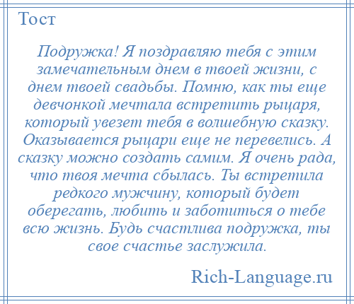 
    Подружка! Я поздравляю тебя с этим замечательным днем в твоей жизни, с днем твоей свадьбы. Помню, как ты еще девчонкой мечтала встретить рыцаря, который увезет тебя в волшебную сказку. Оказывается рыцари еще не перевелись. А сказку можно создать самим. Я очень рада, что твоя мечта сбылась. Ты встретила редкого мужчину, который будет оберегать, любить и заботиться о тебе всю жизнь. Будь счастлива подружка, ты свое счастье заслужила.