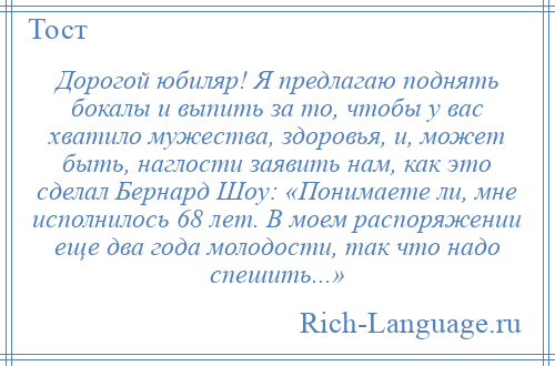 
    Дорогой юбиляр! Я предлагаю поднять бокалы и выпить за то, чтобы у вас хватило мужества, здоровья, и, может быть, наглости заявить нам, как это сделал Бернард Шоу: «Понимаете ли, мне исполнилось 68 лет. В моем распоряжении еще два года молодости, так что надо спешить...»
