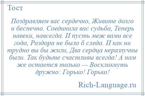 
    Поздравляем вас сердечно, Живите долго и беспечно. Соединила вас судьба, Теперь навеки, навсегда. И пусть меж вами все года, Раздора не было б следа. И как ни трудно вы бы жили, Два сердца неразлучны были. Так будьте счастливы всегда! А нам же остается только — Воскликнуть дружно: Горько! Горько!
