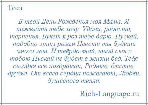 
    В твой День Рожденья моя Мама. Я пожелать тебе хочу. Удачи, радости, терпенья, Букет я роз тебе дарю. Пускай, подобно этим розам Цвести ты будешь много лет. И твёрдо знай, твой сын с тобою Пускай не будет в жизни бед. Тебя сегодня все поздравят, Родные, близкие, друзья. От всего сердца пожелают, Любви, душевного тепла.