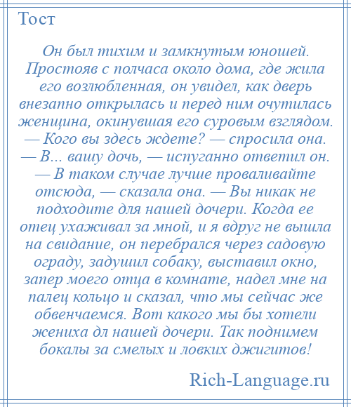 
    Он был тихим и замкнутым юношей. Простояв с полчаса около дома, где жила его возлюбленная, он увидел, как дверь внезапно открылась и перед ним очутилась женщина, окинувшая его суровым взглядом. — Кого вы здесь ждете? — спросила она. — В... вашу дочь, — испуганно ответил он. — В таком случае лучше проваливайте отсюда, — сказала она. — Вы никак не подходите для нашей дочери. Когда ее отец ухаживал за мной, и я вдруг не вышла на свидание, он перебрался через садовую ограду, задушил собаку, выставил окно, запер моего отца в комнате, надел мне на палец кольцо и сказал, что мы сейчас же обвенчаемся. Вот какого мы бы хотели жениха дл нашей дочери. Так поднимем бокалы за смелых и ловких джигитов!