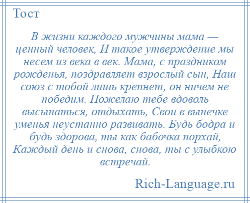 
    В жизни каждого мужчины мама — ценный человек, И такое утверждение мы несем из века в век. Мама, с праздником рожденья, поздравляет взрослый сын, Наш союз с тобой лишь крепнет, он ничем не победим. Пожелаю тебе вдоволь высыпаться, отдыхать, Свои в выпечке уменья неустанно развивать. Будь бодра и будь здорова, ты как бабочка порхай, Каждый день и снова, снова, ты с улыбкою встречай.