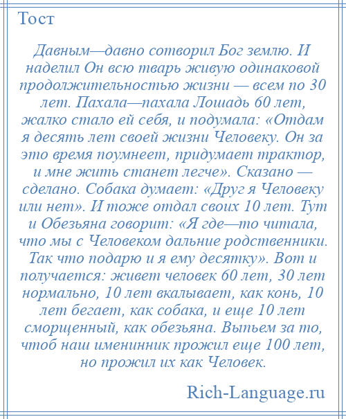 
    Давным—давно сотворил Бог землю. И наделил Он всю тварь живую одинаковой продолжительностью жизни — всем по 30 лет. Пахала—пахала Лошадь 60 лет, жалко стало ей себя, и подумала: «Отдам я десять лет своей жизни Человеку. Он за это время поумнеет, придумает трактор, и мне жить станет легче». Сказано — сделано. Собака думает: «Друг я Человеку или нет». И тоже отдал своих 10 лет. Тут и Обезьяна говорит: «Я где—то читала, что мы с Человеком дальние родственники. Так что подарю и я ему десятку». Вот и получается: живет человек 60 лет, 30 лет нормально, 10 лет вкалывает, как конь, 10 лет бегает, как собака, и еще 10 лет сморщенный, как обезьяна. Выпьем за то, чтоб наш именинник прожил еще 100 лет, но прожил их как Человек.