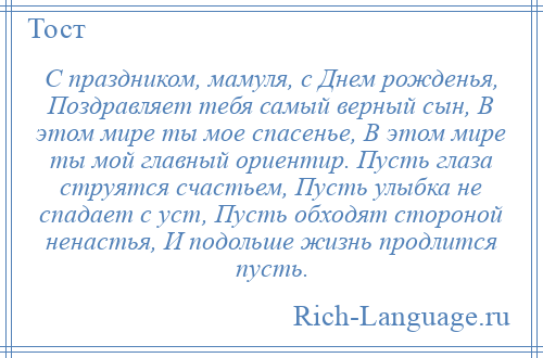 
    С праздником, мамуля, с Днем рожденья, Поздравляет тебя самый верный сын, В этом мире ты мое спасенье, В этом мире ты мой главный ориентир. Пусть глаза струятся счастьем, Пусть улыбка не спадает с уст, Пусть обходят стороной ненастья, И подольше жизнь продлится пусть.