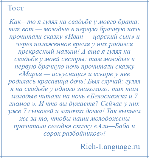 
    Как—то я гулял на свадьбе у моего брата: так вот — молодые в первую брачную ночь прочитали сказку «Иван — царский сын» и через положенное время у них родился прекрасный малыш! А еще я гулял на свадьбе у моей сестры: там молодые в первую брачную ночь прочитали сказку «Марья — искусница» и вскоре у нее родилась красавица дочь! Был случай: гулял я на свадьбе у одного знакомого: так там молодые читали на ночь «Белоснежка и 7 гномов ». И что вы думаете? Сейчас у них уже 7 сыновей и лапочка дочка! Так выпьем же за то, чтобы наши молодожены прочитали сегодня сказку «Али—Баба и сорок разбойников»!