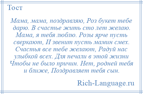 
    Мама, мама, поздравляю, Роз букет тебе дарю. В счастье жить сто лет желаю. Мама, я тебя люблю. Розы ярче пусть сверкают, И звенит пусть мамин смех. Счастья все тебе желают, Радуй нас улыбкой всех. Для печали в этой жизни Чтобы не было причин. Нет, родней тебя и ближе, Поздравляет тебя сын.