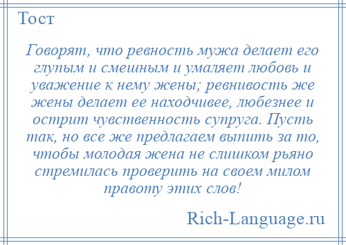 
    Говорят, что ревность мужа делает его глупым и смешным и умаляет любовь и уважение к нему жены; ревнивость же жены делает ее находчивее, любезнее и острит чувственность супруга. Пусть так, но все же предлагаем выпить за то, чтобы молодая жена не слишком рьяно стремилась проверить на своем милом правоту этих слов!