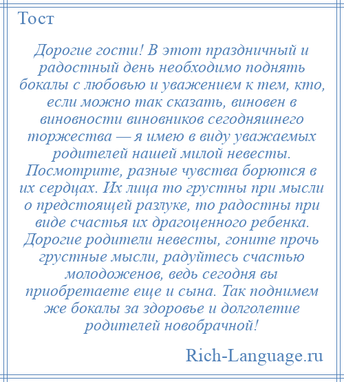 
    Дорогие гости! В этот праздничный и радостный день необходимо поднять бокалы с любовью и уважением к тем, кто, если можно так сказать, виновен в виновности виновников сегодняшнего торжества — я имею в виду уважаемых родителей нашей милой невесты. Посмотрите, разные чувства борются в их сердцах. Их лица то грустны при мысли о предстоящей разлуке, то радостны при виде счастья их драгоценного ребенка. Дорогие родители невесты, гоните прочь грустные мысли, радуйтесь счастью молодоженов, ведь сегодня вы приобретаете еще и сына. Так поднимем же бокалы за здоровье и долголетие родителей новобрачной!