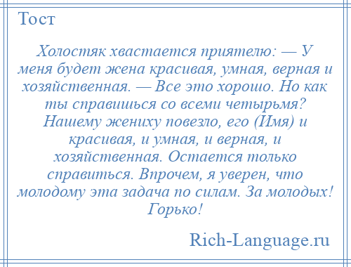 
    Холостяк хвастается приятелю: — У меня будет жена красивая, умная, верная и хозяйственная. — Все это хорошо. Но как ты справишься со всеми четырьмя? Нашему жениху повезло, его (Имя) и красивая, и умная, и верная, и хозяйственная. Остается только справиться. Впрочем, я уверен, что молодому эта задача по силам. За молодых! Горько!