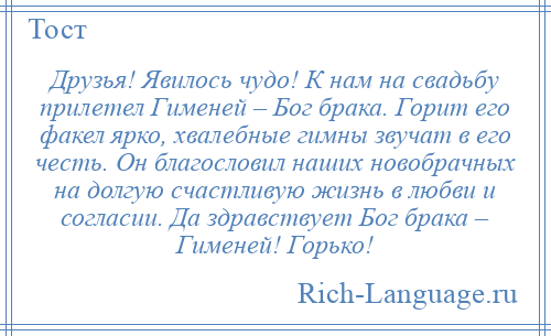 
    Друзья! Явилось чудо! К нам на свадьбу прилетел Гименей – Бог брака. Горит его факел ярко, хвалебные гимны звучат в его честь. Он благословил наших новобрачных на долгую счастливую жизнь в любви и согласии. Да здравствует Бог брака – Гименей! Горько!
