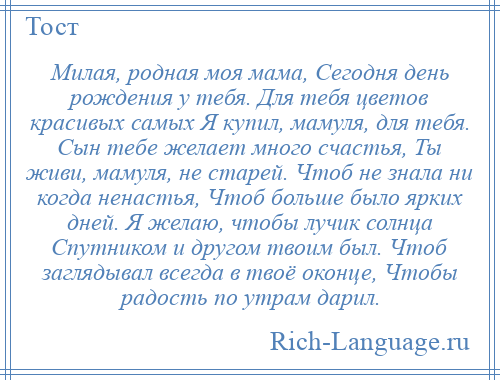 
    Милая, родная моя мама, Сегодня день рождения у тебя. Для тебя цветов красивых самых Я купил, мамуля, для тебя. Сын тебе желает много счастья, Ты живи, мамуля, не старей. Чтоб не знала ни когда ненастья, Чтоб больше было ярких дней. Я желаю, чтобы лучик солнца Спутником и другом твоим был. Чтоб заглядывал всегда в твоё оконце, Чтобы радость по утрам дарил.