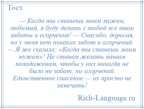 
    — Когда ты станешь моим мужем, любимый, я буду делить с тобой все твои заботы и огорчения! — Спасибо, дорогая, но у меня нет никаких забот и огорчений. — Я же сказала: «Когда ты станешь моим мужем»! Не станем желать нашим молодоженам, чтобы у них никогда не было ни забот, ни огорчений. Единственное спасение — их просто не замечать!