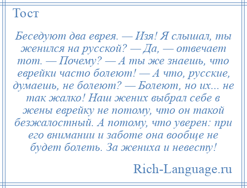 
    Беседуют два еврея. — Изя! Я слышал, ты женился на русской? — Да, — отвечает тот. — Почему? — А ты же знаешь, что еврейки часто болеют! — А что, русские, думаешь, не болеют? — Болеют, но их... не так жалко! Наш жених выбрал себе в жены еврейку не потому, что он такой безжалостный. А потому, что уверен: при его внимании и заботе она вообще не будет болеть. За жениха и невесту!