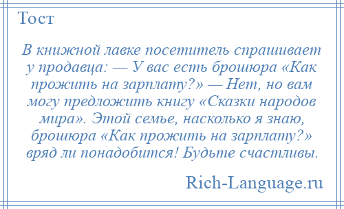 
    В книжной лавке посетитель спрашивает у продавца: — У вас есть брошюра «Как прожить на зарплату?» — Нет, но вам могу предложить книгу «Сказки народов мира». Этой семье, насколько я знаю, брошюра «Как прожить на зарплату?» вряд ли понадобится! Будьте счастливы.