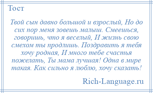 
    Твой сын давно большой и взрослый, Но до сих пор меня зовешь малыш. Смеешься, говоришь, что я веселый, И жизнь свою смехом ты продлишь. Поздравить я тебя хочу родная, И много тебе счастья пожелать, Ты мама лучшая! Одна в мире такая. Как сильно я люблю, хочу сказать!
