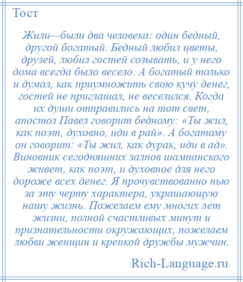 
    Жили—были два человека: один бедный, другой богатый. Бедный любил цветы, друзей, любил гостей созывать, и у него дома всегда было весело. А богатый только и думал, как приумножить свою кучу денег, гостей не приглашал, не веселился. Когда их души отправились на тот свет, апостол Павел говорит бедному: «Ты жил, как поэт, духовно, иди в рай». А богатому он говорит: «Ты жил, как дурак, иди в ад». Виновник сегодняшних залпов шампанского живет, как поэт, и духовное для него дороже всех денег. Я прочувствованно пью за эту черту характера, украшающую нашу жизнь. Пожелаем ему многих лет жизни, полной счастливых минут и признательности окружающих, пожелаем любви женщин и крепкой дружбы мужчин.