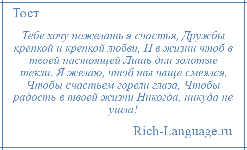 
    Тебе хочу пожелать я счастья, Дружбы крепкой и крепкой любви, И в жизни чтоб в твоей настоящей Лишь дни золотые текли. Я желаю, чтоб ты чаще смеялся, Чтобы счастьем горели глаза, Чтобы радость в твоей жизни Никогда, никуда не ушла!