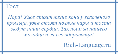 
    Пора! Уже стоят лихие кони у золоченого крыльца, уже стоят полные чары и тоста ждут наши сердца. Так пьем за нашего молодца и за его здоровьице!