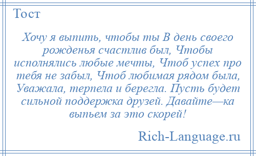 
    Хочу я выпить, чтобы ты В день своего рожденья счастлив был, Чтобы исполнялись любые мечты, Чтоб успех про тебя не забыл, Чтоб любимая рядом была, Уважала, терпела и берегла. Пусть будет сильной поддержка друзей. Давайте—ка выпьем за это скорей!