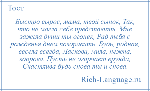 
    Быстро вырос, мама, твой сынок, Так, что не могла себе представить. Мне зажгла души ты огонек, Рад тебя с рожденья днем поздравить. Будь, родная, весела всегда, Ласкова, мила, нежна, здорова. Пусть не огорчает ерунда, Счастлива будь снова ты и снова.