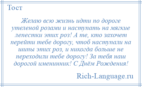 
    Желаю всю жизнь идти по дороге утеленой розами и наступать на мягкие лепестки этих роз! А те, кто захочет перейти тебе дорогу, чтоб наступали на шипы этих роз, и никогда больше не переходили тебе дорогу! За тебя наш дорогой именинник! С Днём Рождения!