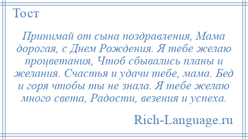 
    Принимай от сына поздравления, Мама дорогая, с Днем Рождения. Я тебе желаю процветания, Чтоб сбывались планы и желания. Счастья и удачи тебе, мама. Бед и горя чтобы ты не знала. Я тебе желаю много света, Радости, везения и успеха.