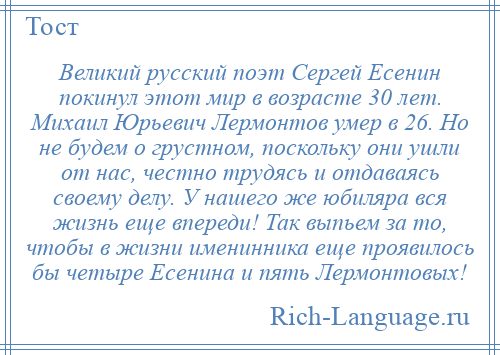 
    Великий русский поэт Сергей Есенин покинул этот мир в возрасте 30 лет. Михаил Юрьевич Лермонтов умер в 26. Но не будем о грустном, поскольку они ушли от нас, честно трудясь и отдаваясь своему делу. У нашего же юбиляра вся жизнь еще впереди! Так выпьем за то, чтобы в жизни именинника еще проявилось бы четыре Есенина и пять Лермонтовых!