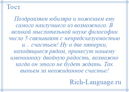 
    Поздравляем юбиляра и пожелаем ему самого наилучшего из возможного. В великой мыслительной науке философии число 5 связывают с непредсказуемостью и... счастьем! Ну а две пятерки, находящиеся рядом, принесут нашему имениннику двойную радость, возможно когда он этого не будет ждать. Так выпьем за неожиданное счастье!