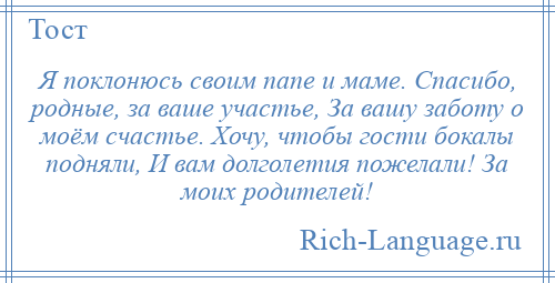 
    Я поклонюсь своим папе и маме. Спасибо, родные, за ваше участье, За вашу заботу о моём счастье. Хочу, чтобы гости бокалы подняли, И вам долголетия пожелали! За моих родителей!