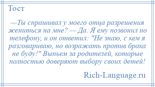 
    —Ты спрашивал у моего отца разрешения жениться на мне? — Да. Я ему позвонил по телефону, и он ответил: Не знаю, с кем я разговариваю, но возражать против брака не буду! Выпьем за родителей, которые полностью доверяют выбору своих детей!