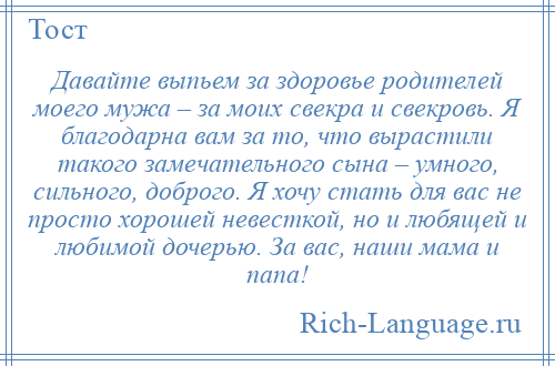 
    Давайте выпьем за здоровье родителей моего мужа – за моих свекра и свекровь. Я благодарна вам за то, что вырастили такого замечательного сына – умного, сильного, доброго. Я хочу стать для вас не просто хорошей невесткой, но и любящей и любимой дочерью. За вас, наши мама и папа!