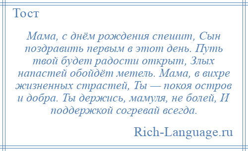 
    Мама, с днём рождения спешит, Сын поздравить первым в этот день. Путь твой будет радости открыт, Злых напастей обойдёт метель. Мама, в вихре жизненных страстей, Ты — покоя остров и добра. Ты держись, мамуля, не болей, И поддержкой согревай всегда.