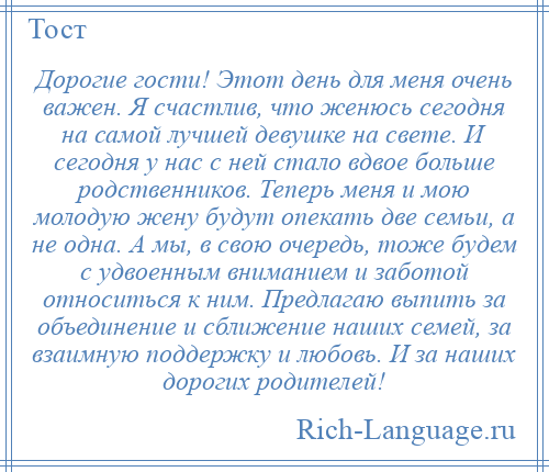 
    Дорогие гости! Этот день для меня очень важен. Я счастлив, что женюсь сегодня на самой лучшей девушке на свете. И сегодня у нас с ней стало вдвое больше родственников. Теперь меня и мою молодую жену будут опекать две семьи, а не одна. А мы, в свою очередь, тоже будем с удвоенным вниманием и заботой относиться к ним. Предлагаю выпить за объединение и сближение наших семей, за взаимную поддержку и любовь. И за наших дорогих родителей!