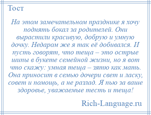 
    На этом замечательном празднике я хочу поднять бокал за родителей. Они вырастили красивую, добрую и умную дочку. Недаром же я так её добивался. И пусть говорят, что теща – это острые шипы в букете семейной жизни, но я вот что скажу: умная теща – зятю как мать. Она приносит в семью дочери свет и ласку, совет и помощь, а не разлад. Я пью за ваше здоровье, уважаемые тесть и теща!