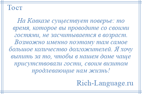 
    На Кавказе существует поверье: то время, которое вы проводите со своими гостями, не засчитывается в возраст. Возможно именно поэтому там самое большое количество долгожителей. Я хочу выпить за то, чтобы в нашем доме чаще присутствовали гости, своим визитом продлевающие нам жизнь!