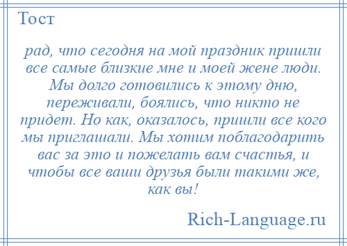 
    рад, что сегодня на мой праздник пришли все самые близкие мне и моей жене люди. Мы долго готовились к этому дню, переживали, боялись, что никто не придет. Но как, оказалось, пришли все кого мы приглашали. Мы хотим поблагодарить вас за это и пожелать вам счастья, и чтобы все ваши друзья были такими же, как вы!