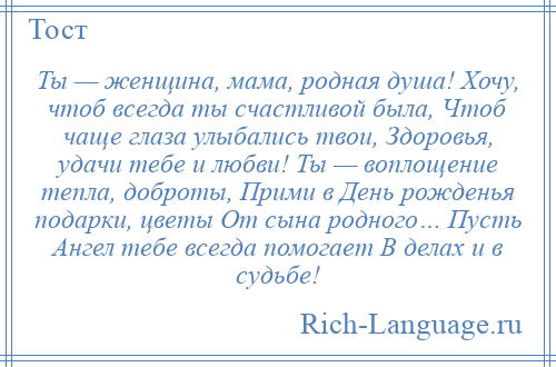 
    Ты — женщина, мама, родная душа! Хочу, чтоб всегда ты счастливой была, Чтоб чаще глаза улыбались твои, Здоровья, удачи тебе и любви! Ты — воплощение тепла, доброты, Прими в День рожденья подарки, цветы От сына родного… Пусть Ангел тебе всегда помогает В делах и в судьбе!