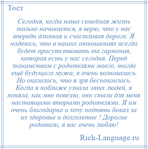 
    Сегодня, когда наша семейная жизнь только начинается, я верю, что у нас впереди длинная и счастливая дорога. Я надеюсь, что в наших отношениях всегда будет присутствовать та гармония, которая есть у нас сегодня. Перед знакомством с родителями моего, тогда ещё будущего мужа, я очень волновалась. Но оказалось, что я зря беспокоилась. Когда я поближе узнала этих людей, я поняла, как мне повезло, они стали для меня настоящими вторыми родителями. Я им очень благодарна и хочу поднять бокал за их здоровье и долголетие ! Дорогие родители, я вас очень люблю!