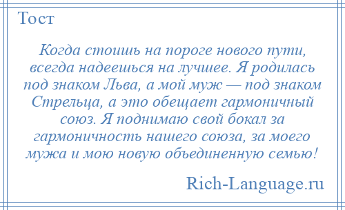 
    Когда стоишь на пороге нового пути, всегда надеешься на лучшее. Я родилась под знаком Льва, а мой муж — под знаком Стрельца, а это обещает гармоничный союз. Я поднимаю свой бокал за гармоничность нашего союза, за моего мужа и мою новую объединенную семью!