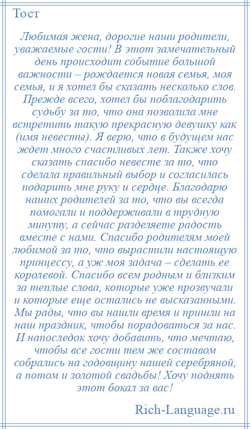 
    Любимая жена, дорогие наши родители, уважаемые гости! В этот замечательный день происходит событие большой важности – рождается новая семья, моя семья, и я хотел бы сказать несколько слов. Прежде всего, хотел бы поблагодарить судьбу за то, что она позволила мне встретить такую прекрасную девушку как (имя невесты). Я верю, что в будущем нас ждет много счастливых лет. Также хочу сказать спасибо невесте за то, что сделала правильный выбор и согласилась подарить мне руку и сердце. Благодарю наших родителей за то, что вы всегда помогали и поддерживали в трудную минуту, а сейчас разделяете радость вместе с нами. Спасибо родителям моей любимой за то, что вырастили настоящую принцессу, а уж моя задача – сделать ее королевой. Спасибо всем родным и близким за теплые слова, которые уже прозвучали и которые еще остались не высказанными. Мы рады, что вы нашли время и пришли на наш праздник, чтобы порадоваться за нас. И напоследок хочу добавить, что мечтаю, чтобы все гости тем же составом собрались на годовщину нашей серебряной, а потом и золотой свадьбы! Хочу поднять этот бокал за вас!