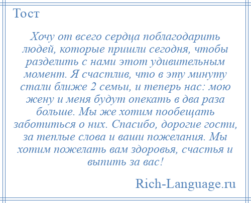 
    Хочу от всего сердца поблагодарить людей, которые пришли сегодня, чтобы разделить с нами этот удивительным момент. Я счастлив, что в эту минуту стали ближе 2 семьи, и теперь нас: мою жену и меня будут опекать в два раза больше. Мы же хотим пообещать заботиться о них. Спасибо, дорогие гости, за теплые слова и ваши пожелания. Мы хотим пожелать вам здоровья, счастья и выпить за вас!