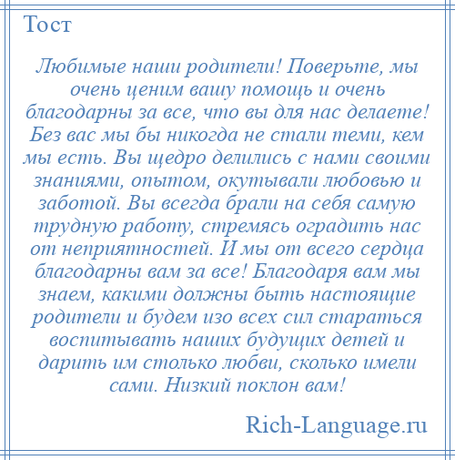 
    Любимые наши родители! Поверьте, мы очень ценим вашу помощь и очень благодарны за все, что вы для нас делаете! Без вас мы бы никогда не стали теми, кем мы есть. Вы щедро делились с нами своими знаниями, опытом, окутывали любовью и заботой. Вы всегда брали на себя самую трудную работу, стремясь оградить нас от неприятностей. И мы от всего сердца благодарны вам за все! Благодаря вам мы знаем, какими должны быть настоящие родители и будем изо всех сил стараться воспитывать наших будущих детей и дарить им столько любви, сколько имели сами. Низкий поклон вам!