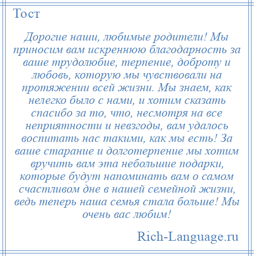 
    Дорогие наши, любимые родители! Мы приносим вам искреннюю благодарность за ваше трудолюбие, терпение, доброту и любовь, которую мы чувствовали на протяжении всей жизни. Мы знаем, как нелегко было с нами, и хотим сказать спасибо за то, что, несмотря на все неприятности и невзгоды, вам удалось воспитать нас такими, как мы есть! За ваше старание и долготерпение мы хотим вручить вам эта небольшие подарки, которые будут напоминать вам о самом счастливом дне в нашей семейной жизни, ведь теперь наша семья стала больше! Мы очень вас любим!