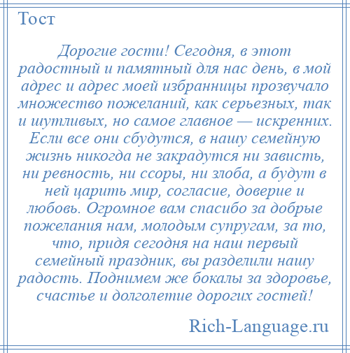 
    Дорогие гости! Сегодня, в этот радостный и памятный для нас день, в мой адрес и адрес моей избранницы прозвучало множество пожеланий, как серьезных, так и шутливых, но самое главное — искренних. Если все они сбудутся, в нашу семейную жизнь никогда не закрадутся ни зависть, ни ревность, ни ссоры, ни злоба, а будут в ней царить мир, согласие, доверие и любовь. Огромное вам спасибо за добрые пожелания нам, молодым супругам, за то, что, придя сегодня на наш первый семейный праздник, вы разделили нашу радость. Поднимем же бокалы за здоровье, счастье и долголетие дорогих гостей!