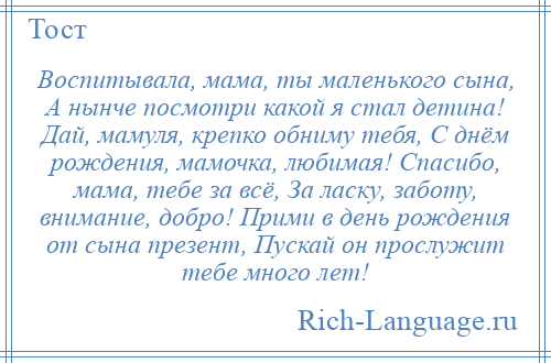 
    Воспитывала, мама, ты маленького сына, А нынче посмотри какой я стал детина! Дай, мамуля, крепко обниму тебя, С днём рождения, мамочка, любимая! Спасибо, мама, тебе за всё, За ласку, заботу, внимание, добро! Прими в день рождения от сына презент, Пускай он прослужит тебе много лет!