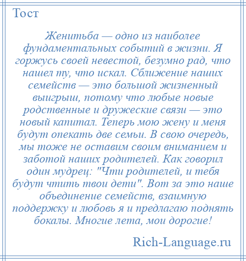 
    Женитьба — одно из наиболее фундаментальных событий в жизни. Я горжусь своей невестой, безумно рад, что нашел ту, что искал. Сближение наших семейств — это большой жизненный выигрыш, потому что любые новые родственные и дружеские связи — это новый капитал. Теперь мою жену и меня будут опекать две семьи. В свою очередь, мы тоже не оставим своим вниманием и заботой наших родителей. Как говорил один мудрец: Чти родителей, и тебя будут чтить твои дети . Вот за это наше объединение семейств, взаимную поддержку и любовь я и предлагаю поднять бокалы. Многие лета, мои дорогие!